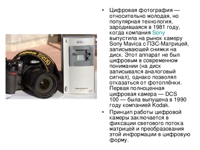 Цифровая фотография — относительно молодая, но популярная технология, зародившаяся в 1981 году, когда компания Sony выпустила на рынок камеру Sony Mavica с ПЗС-Матрицей, записывающей снимки на диск. Этот аппарат не был цифровым в современном понимании (на диск записывался аналоговый сигнал), однако позволял отказаться от фотоплёнки. Первая полноценная цифровая камера — DCS 100 — была выпущена в 1990 году компанией Kodak. Принцип работы цифровой камеры заключается в фиксации светового потока матрицей и преобразования этой информации в цифровую форму. 