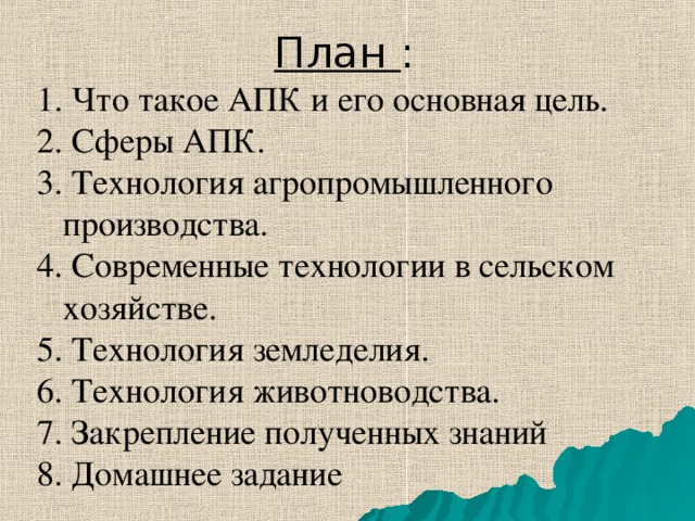 План : 1. Что такое АПК и его основная цель. 2. Сферы АПК. 3. Технология агропромышленного производства. 4. Современные технологии в сельском хозяйстве. 5. Технология земледелия. 6. Технология животноводства. 7. Закрепление полученных знаний 8. Домашнее задание 