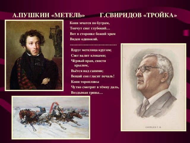 А.ПУШКИН «МЕТЕЛЬ» Г.СВИРИДОВ «ТРОЙКА»  Кони мчатся по буграм,  Топчут снег глубокий…  Вот в сторонке божий храм  Виден одинокий.  --------------------------------------  Вдруг метелица кругом;  Снег валит клоками;  Чёрный вран, свистя крылом,  Вьётся над санями;  Вещий сон гласит печаль!  Кони торопливы  Чутко смотрят в тёмну даль,  Воздымая гривы…  