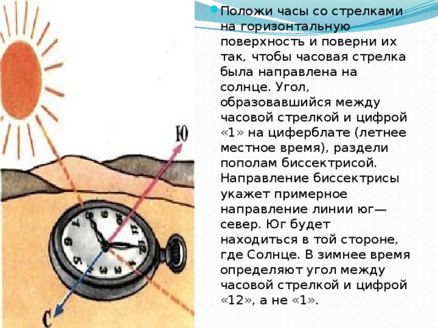 Положи часы со стрелками на горизонтальную поверхность и поверни их так, чтобы часовая стрелка была направлена на солнце. Угол, образовавшийся между часовой стрелкой и цифрой «1» на циферблате (летнее местное время), раздели пополам биссектрисой. Направление биссектрисы укажет примерное направление линии юг—север. Юг будет находиться в той стороне, где Солнце. В зимнее время определяют угол между часовой стрелкой и цифрой «12», а не «1». 