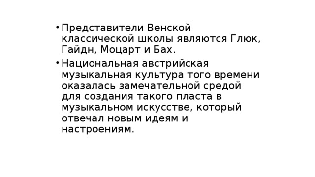Представители Венской классической школы являются Глюк, Гайдн, Моцарт и Бах. Национальная австрийская музыкальная культура того времени оказалась замечательной средой для создания такого пласта в музыкальном искусстве, который отвечал новым идеям и настроениям. 