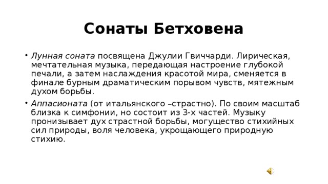 Сонаты Бетховена Лунная соната посвящена Джулии Гвиччарди. Лирическая, мечтательная музыка, передающая настроение глубокой печали, а затем наслаждения красотой мира, сменяется в финале бурным драматическим порывом чувств, мятежным духом борьбы. Аппасионата (от итальянского –страстно). По своим масштаб близка к симфонии, но состоит из 3-х частей. Музыку пронизывает дух страстной борьбы, могущество стихийных сил природы, воля человека, укрощающего природную стихию. 