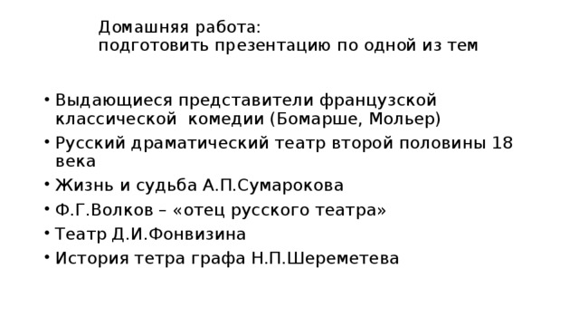 Домашняя работа:  подготовить презентацию по одной из тем Выдающиеся представители французской классической комедии (Бомарше, Мольер) Русский драматический театр второй половины 18 века Жизнь и судьба А.П.Сумарокова Ф.Г.Волков – «отец русского театра» Театр Д.И.Фонвизина История тетра графа Н.П.Шереметева 