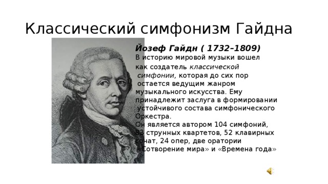 Классический симфонизм Гайдна Йозеф Гайдн ( 1732–1809) В историю мировой музыки вошел как создатель  классической  симфонии, которая до сих пор  остается ведущим жанром музыкального искусства. Ему принадлежит заслуга в формировании  устойчивого состава симфонического Оркестра. Он является автором 104 симфоний, 83 струнных квартетов, 52 клавирных сонат, 24 опер, две оратории  «Сотворение мира» и «Времена года»   