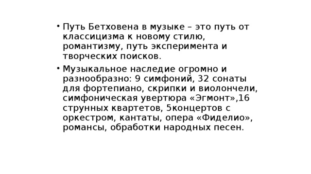 Путь Бетховена в музыке – это путь от классицизма к новому стилю, романтизму, путь эксперимента и творческих поисков. Музыкальное наследие огромно и разнообразно: 9 симфоний, 32 сонаты для фортепиано, скрипки и виолончели, симфоническая увертюра «Эгмонт»,16 струнных квартетов, 5концертов с оркестром, кантаты, опера «Фиделио», романсы, обработки народных песен. 