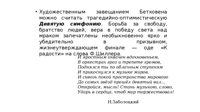 Художественным завещанием Бетховена можно считать трагедийно-оптимистическую Девятую симфонию . Борьба за свободу, братство людей, вера в победу света над мраком запечатлены необыкновенно ярко и убедительно в призывном, жизнеутверждающем финале — оде «К радости» на слова Ф.Шиллера. И яростным охвачен вдохновеньем, В оркестрах гроз и трепете громов, Поднялся ты по облачным ступеням И прикоснулся к музыке миров. И сквозь покой пространства мирового До самых звёзд прошёл девятый вал... Откройся, мысль! Стань музыкою, слово, Ударь в сердца, чтоб мир торжествовал!     Н.Заболоцкий  