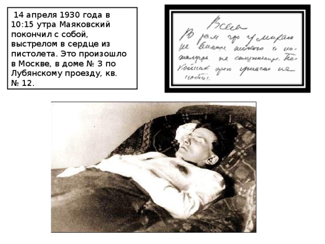   14 апреля 1930 года в 10:15 утра Маяковский покончил с собой, выстрелом в сердце из пистолета. Это произошло в Москве, в доме № 3 по Лубянскому проезду, кв. № 12. 