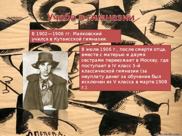 В 1902—1906 гг. Маяковский учился в Кутаисской гимназии. В июле 1906 г., после смерти отца, вместе с матерью и двумя сестрами переезжает в Москву, где поступает в IV класс 5-й классической гимназии (за неуплату денег за обучение был исключен из V класса в марте 1908 г.). 