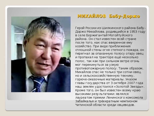 МИХАЙЛОВ Бабу-Доржо   Герой России из Шилкинского района Бабу-Доржо Михайлова, родившийся в 1953 году в селе Боржигантай Могойтуйского района. Он стал известен всей стране после того, как спас вверенное ему хозяйство. При виде приближения сплошной стены огня степного пожара, он перегнал за опаханную полосу отару овец и пропахал на тракторе ещё несколько полос, так как при сильном ветре огонь мог перекинуться за узкую противопожарную полосу. Таким образом, Михайлов спас не только три сотни овец, но и сельскохозяйственную технику, горюче-смазочные материалы. Указом главы государства от 3 октября 2007 года наш земляк удостоился «Золотой Звезды». Кроме того, он был известен всему краю высокими результатами: являлся лауреатом премии Ленинского комсомола Забайкалья и трёхкратным чемпионом Читинской области среди овцеводов. 