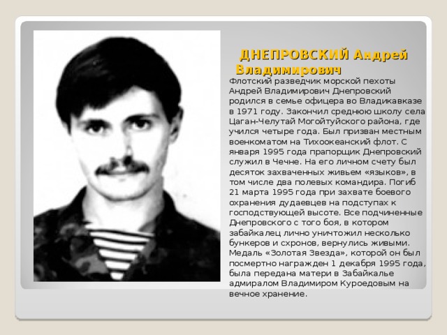  ДНЕПРОВСКИЙ Андрей Владимирович   Флотский разведчик морской пехоты Андрей Владимирович Днепровский родился в семье офицера во Владикавказе в 1971 году. Закончил среднюю школу села Цаган-Челутай Могойтуйского района, где учился четыре года. Был призван местным военкоматом на Тихоокеанский флот. С января 1995 года прапорщик Днепровский служил в Чечне. На его личном счету был десяток захваченных живьем «языков», в том числе два полевых командира. Погиб 21 марта 1995 года при захвате боевого охранения дудаевцев на подступах к господствующей высоте. Все подчиненные Днепровского с того боя, в котором забайкалец лично уничтожил несколько бункеров и схронов, вернулись живыми. Медаль «Золотая Звезда», которой он был посмертно награжден 1 декабря 1995 года, была передана матери в Забайкалье адмиралом Владимиром Куроедовым на вечное хранение. 