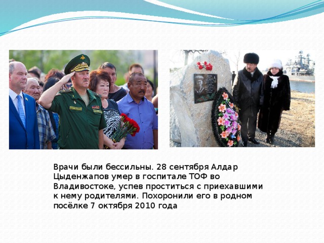 Врачи были бессильны. 28 сентября Алдар Цыденжапов умер в госпитале ТОФ во Владивостоке, успев проститься с приехавшими к нему родителями. Похоронили его в родном посёлке 7 октября 2010 года   