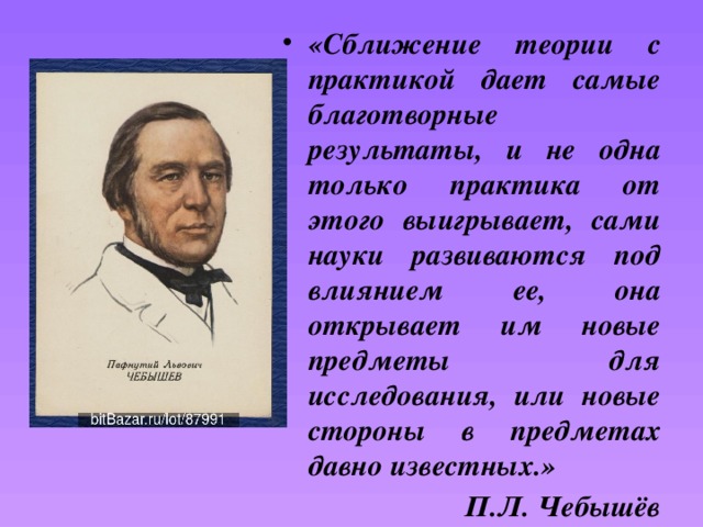 «Сближение теории с практикой дает самые благотворные результаты, и не одна только практика от этого выигрывает, сами науки развиваются под влиянием ее, она открывает им новые предметы для исследования, или новые стороны в предметах давно известных.» П.Л. Чебышёв 