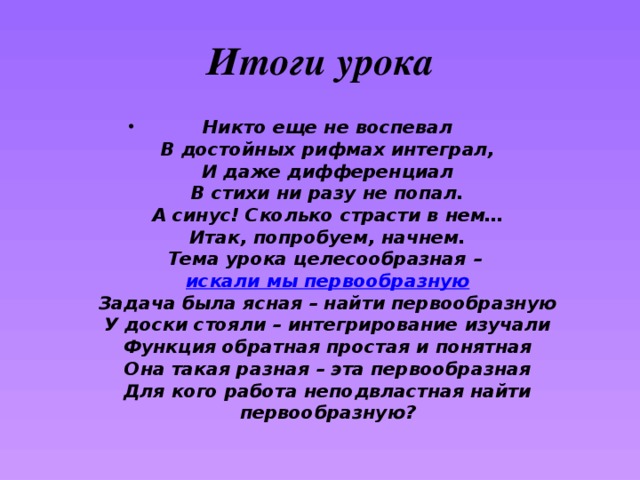 Итоги урока Никто еще не воспевал  В достойных рифмах интеграл,  И даже дифференциал  В стихи ни разу не попал.  А синус! Сколько страсти в нем…  Итак, попробуем, начнем.  Тема урока целесообразная –  искали мы первообразную  Задача была ясная – найти первообразную  У доски стояли – интегрирование изучали  Функция обратная простая и понятная  Она такая разная – эта первообразная  Для кого работа неподвластная найти первообразную? 