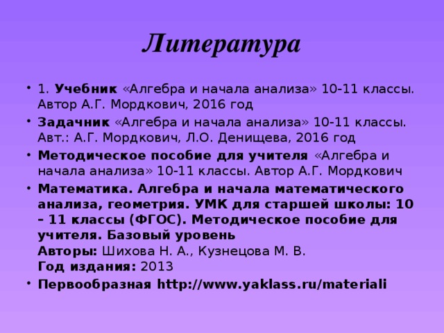 Литература 1. Учебник «Алгебра и начала анализа» 10-11 классы. Автор А.Г. Мордкович, 2016 год Задачник «Алгебра и начала анализа» 10-11 классы. Авт.: А.Г. Мордкович, Л.О. Денищева, 2016 год Методическое пособие для учителя «Алгебра и начала анализа» 10-11 классы. Автор А.Г. Мордкович Математика. Алгебра и начала математического анализа, геометрия. УМК для старшей школы: 10 – 11 классы (ФГОС). Методическое пособие для учителя. Базовый уровень  Авторы:  Шихова Н. А., Кузнецова М. В.  Год издания:  2013 Первообразная http://www.yaklass.ru/materiali 