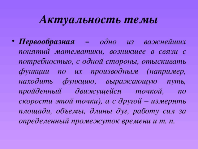 Актуальность темы Первообразная – одно из важнейших понятий математики, возникшее в связи с потребностью, с одной стороны, отыскивать функции по их производным (например, находить функцию, выражающую путь, пройденный движущейся точкой, по скорости этой точки), а с другой – измерять площади, объемы, длины дуг, работу сил за определенный промежуток времени и т. п. 