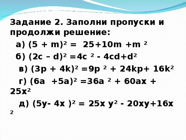 Задание 2. Заполни пропуски и продолжи решение:  а) (5 + m )² = 25+10 m + m ²  б) (2 c – d )² = 4c ² - 4cd + d ²  в) (3 p + 4 k )² = 9p ² + 24kp+ 16 k ²  г) (6а + 5a )² = 36a ² + 60ax + 25х²  д) ( 5y - 4х )² = 25х у² - 20xy + 16x ²