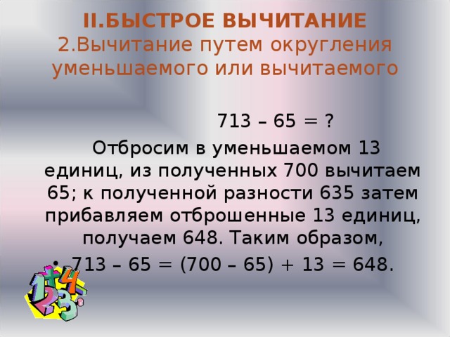  II .БЫСТРОЕ ВЫЧИТАНИЕ  2.Вычитание путем округления уменьшаемого или вычитаемого     713 – 65 = ?  Отбросим в уменьшаемом 13 единиц, из полученных 700 вычитаем 65; к полученной разности 635 затем прибавляем отброшенные 13 единиц, получаем 648. Таким образом, 713 – 65 = (700 – 65) + 13 = 648.  