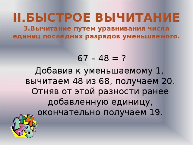  II .БЫСТРОЕ ВЫЧИТАНИЕ  3.Вычитание путем уравнивания числа единиц последних разрядов уменьшаемого.    67 – 48 = ?  Добавив к уменьшаемому 1, вычитаем 48 из 68, получаем 20. Отняв от этой разности ранее добавленную единицу, окончательно получаем 19. 