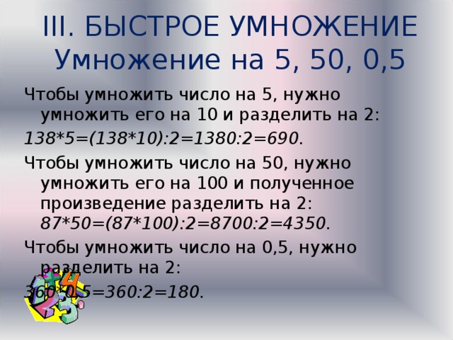 III. БЫСТРОЕ УМНОЖЕНИЕ  Умножение на 5, 50, 0,5 Чтобы умножить число на 5, нужно умножить его на 10 и разделить на 2: 138*5=(138*10):2=1380:2=690. Чтобы умножить число на 50, нужно умножить его на 100 и полученное произведение разделить на 2: 87*50=(87*100):2= 8700 :2=4350. Чтобы умножить число на 0,5, нужно разделить на 2: 360*0,5=360:2=180. 
