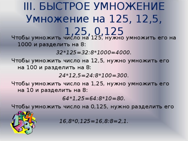 III. БЫСТРОЕ УМНОЖЕНИЕ  Умножение на 125, 12,5, 1,25, 0,125   Чтобы умножить число на 125, нужно умножить его на 1000 и разделить на 8: 32*125=32:8*1000=4000. Чтобы умножить число на 12,5, нужно умножить его на 100 и разделить на 8: 24*12,5=24:8*100=300. Чтобы умножить число на 1,25, нужно умножить его на 10 и разделить на 8: 64*1,25=64:8*10=80. Чтобы умножить число на 0,125, нужно разделить его на 8. 16,8*0,125=16,8:8=2,1. 