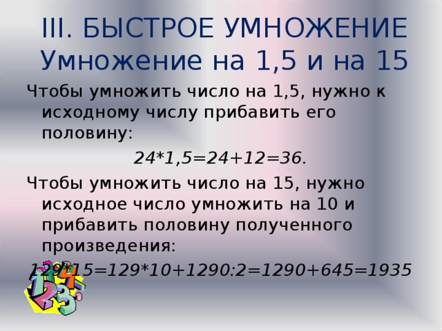III. БЫСТРОЕ УМНОЖЕНИЕ  Умножение на 1,5 и на 15   Чтобы умножить число на 1,5, нужно к исходному числу прибавить его половину: 24*1,5=24+12=36. Чтобы умножить число на 15, нужно исходное число умножить на 10 и прибавить половину полученного произведения: 129*15=129*10+1290:2=1290+645=1935 