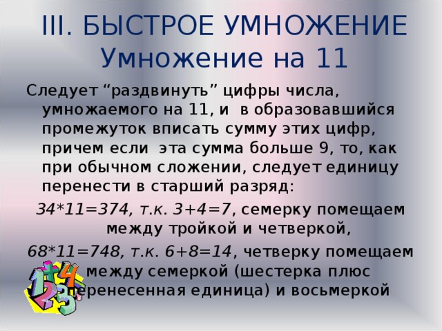 III. БЫСТРОЕ УМНОЖЕНИЕ  Умножение на 11 Следует “раздвинуть” цифры числа, умножаемого на 11, и в образовавшийся промежуток вписать сумму этих цифр, причем если эта сумма больше 9, то, как при обычном сложении, следует единицу перенести в старший разряд: 34*11=374, т.к. 3+4=7 , семерку помещаем между тройкой и четверкой, 68*11=748, т.к. 6+8=14 , четверку помещаем между семеркой (шестерка плюс перенесенная единица) и восьмеркой  