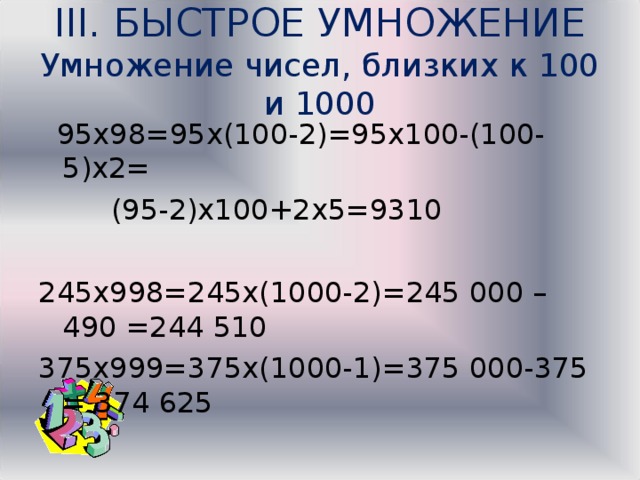 III. БЫСТРОЕ УМНОЖЕНИЕ  Умножение чисел, близких к 100 и 1000  95х98=95х(100-2)=95х100-(100-5)х2=  (95-2)х100+2х5=9310 245х998=245х(1000-2)=245 000 – 490 =244 510 375х999=375х(1000-1)=375 000-375 = 374 625 