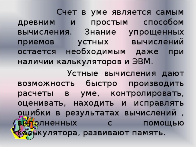  Счет в уме является самым древним и простым способом вычисления. Знание упрощенных приемов устных вычислений остается необходимым даже при наличии калькуляторов и ЭВМ.   Устные вычисления дают возможность быстро производить расчеты в уме, контролировать, оценивать, находить и исправлять ошибки в результатах вычислений , выполненных с помощью калькулятора, развивают память. 