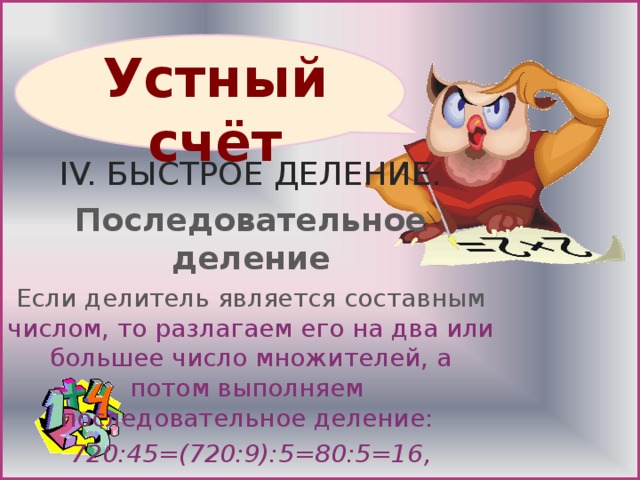 IV. БЫСТРОЕ ДЕЛЕНИЕ. Последовательное деление Если делитель является составным числом, то разлагаем его на два или большее число множителей, а потом выполняем  последовательное деление: 720:45=(720:9):5=80:5=16, 9324:36=(9324:3):12=3108:12=259.   