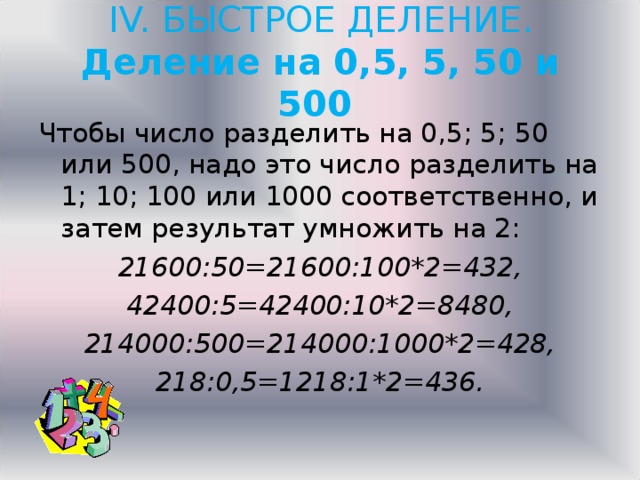 IV. БЫСТРОЕ ДЕЛЕНИЕ.  Деление на 0,5, 5, 50 и 500   Чтобы число разделить на 0,5; 5; 50 или 500, надо это число разделить на 1; 10; 100 или 1000 соответственно, и затем результат умножить на 2: 21600:50=21600:100*2=432, 42400:5=42400:10*2=8480, 214000:500=214000:1000*2=428, 218:0,5=1218:1*2=436.  