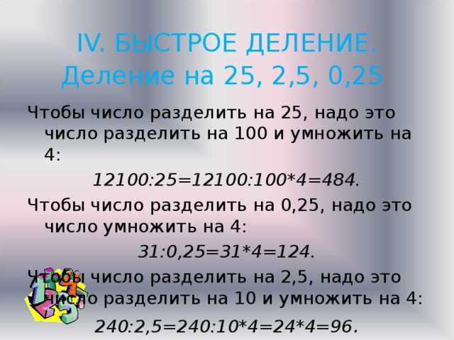 IV. БЫСТРОЕ ДЕЛЕНИЕ.  Деление на 25, 2,5, 0,25   Чтобы число разделить на 25, надо это число разделить на 100 и умножить на 4: 12100:25=12100:100*4=484. Чтобы число разделить на 0,25, надо это число умножить на 4: 31:0,25=31*4=124. Чтобы число разделить на 2,5, надо это число разделить на 10 и умножить на 4: 240:2,5=240:10*4=24*4=96 . 