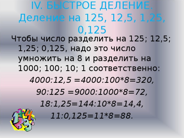 IV. БЫСТРОЕ ДЕЛЕНИЕ.  Деление на 125, 12,5, 1,25, 0,125   Чтобы число разделить на 125; 12,5; 1,25; 0,125, надо это число умножить на 8 и разделить на 1000; 100; 10; 1 соответственно: 4000:12,5 =4000:100*8=320, 90:125 =9000:1000*8=72, 18:1,25=144:10*8=14,4, 11:0,125=11*8=88.  