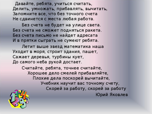 Давайте, ребята, учиться считать,  Делить, умножать, прибавлять, вычитать,  Запомните все, что без точного счета  Не сдвинется с места любая работа.  Без счета не будет на улице света.  Без счета не сможет подняться ракета.  Без счета письмо не найдет адресата  И в прятки сыграть не сумеют ребята.  Летит выше звезд математика наша  Уходит в моря, строит здания, пашет,  Сажает деревья, турбины кует,  До самого неба рукой достает.  Считайте, ребята, точнее считайте,  Хорошее дело смелей прибавляйте,  Плохие дела поскорей вычитайте,  Учебник научит вас точному счету,  Скорей за работу, скорей за работу  Юрий Яковлев 