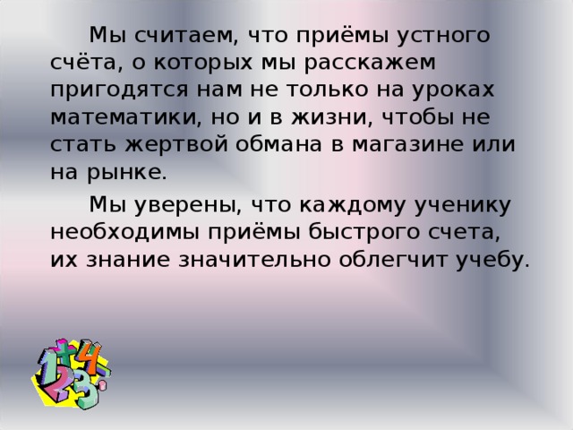  Мы считаем, что приёмы устного счёта, о которых мы расскажем пригодятся нам не только на уроках математики, но и в жизни, чтобы не стать жертвой обмана в магазине или на рынке.  Мы уверены, что каждому ученику необходимы приёмы быстрого счета, их знание значительно облегчит учебу. 