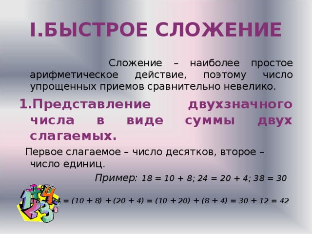 I .БЫСТРОЕ СЛОЖЕНИЕ  Сложение – наиболее простое арифметическое действие, поэтому число упрощенных приемов сравнительно невелико. Представление двухзначного числа в виде суммы двух слагаемых.  Первое слагаемое – число десятков, второе – число единиц.  Пример: 18 = 10 + 8 ; 24 = 20 + 4; 38 = 30 + 8;  18 + 24 = (10 + 8) + (20 + 4) = (10 + 20) + (8 + 4) = 30 + 12 = 42  