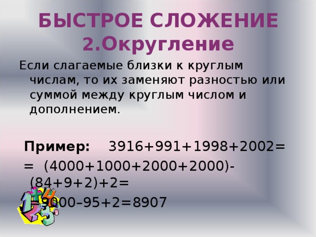 БЫСТРОЕ  СЛОЖЕНИЕ  2. Округление Если слагаемые близки к круглым числам, то их заменяют разностью или суммой между круглым числом и дополнением.  Пример: 3916+991+1998+2002=  = (4000+1000+2000+2000)-(84+9+2)+2=    =9000–95+2=8907 