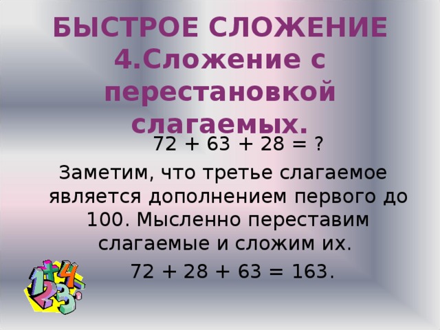  БЫСТРОЕ СЛОЖЕНИЕ  4.Сложение с перестановкой слагаемых.  72 + 63 + 28 = ?  Заметим, что третье слагаемое является дополнением первого до 100. Мысленно переставим слагаемые и сложим их.  72 + 28 + 63 = 163. 