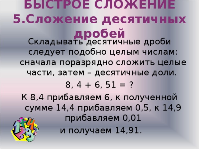 БЫСТРОЕ СЛОЖЕНИЕ  5.Сложение десятичных дробей Складывать десятичные дроби следует подобно целым числам: сначала поразрядно сложить целые части, затем – десятичные доли. 8, 4 + 6, 51 = ? К 8,4 прибавляем 6, к полученной сумме 14,4 прибавляем 0,5, к 14,9 прибавляем 0,01  и получаем 14,91. 