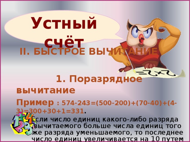  II . БЫСТРОЕ ВЫЧИТАНИЕ   1. Поразрядное вычитание Пример : 574-243=(500-200)+(70-40)+(4-3)=300+30+1=331 . Если число единиц какого-либо разряда вычитаемого больше числа единиц того же разряда уменьшаемого, то последнее число единиц увеличивается на 10 путем заимствования  одной единицы следующего высшего разряда уменьшаемого Если число единиц какого-либо разряда вычитаемого больше числа единиц того же разряда уменьшаемого, то последнее число единиц увеличивается на 10 путем заимствования  одной единицы следующего высшего разряда уменьшаемого 