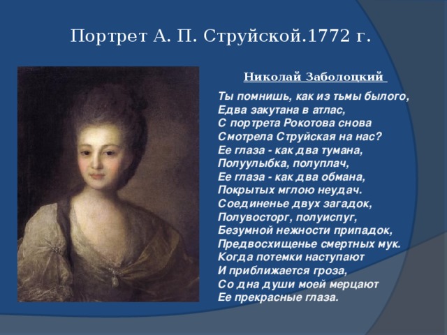 Портрет А. П. Струйской.1772 г. Николай Заболоцкий Ты помнишь, как из тьмы былого,  Едва закутана в атлас,  С портрета Рокотова снова Смотрела Струйская на нас?  Ее глаза - как два тумана,  Полуулыбка, полуплач,  Ее глаза - как два обмана, Покрытых мглою неудач. Соединенье двух загадок, Полувосторг, полуиспуг,  Безумной нежности припадок,  Предвосхищенье смертных мук. Когда потемки наступают  И приближается гроза,  Со дна души моей мерцают Ее прекрасные глаза.  