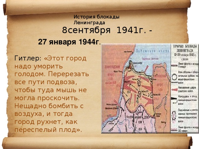 История блокады Ленинграда  8сентября 1941г. -   27 января 1944г . Гитлер: «Этот город надо уморить голодом. Перерезать все пути подвоза, чтобы туда мышь не могла проскочить. Нещадно бомбить с воздуха, и тогда город рухнет, как переспелый плод». 