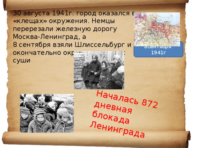 Началась 872 дневная блокада Ленинграда 30 августа 1941г. город оказался в «клещах» окружения. Немцы перерезали железную дорогу Москва-Ленинград, а 8 сентября взяли Шлиссельбург и окончательно окружили город с суши   8сентября 1941г 