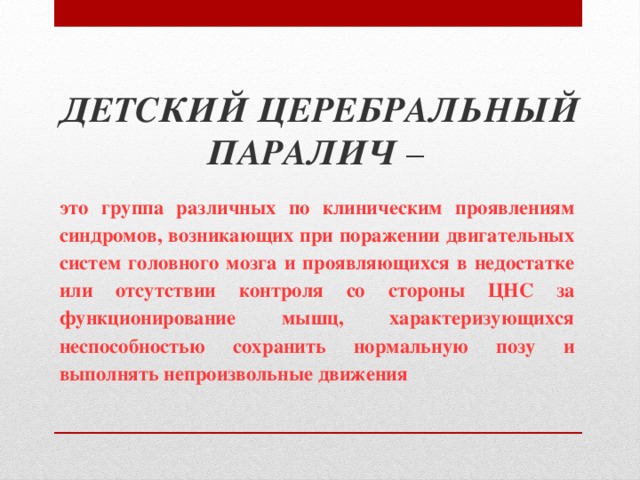 ДЕТСКИЙ ЦЕРЕБРАЛЬНЫЙ ПАРАЛИЧ  – это группа различных по клиническим проявлениям синдромов, возникающих при поражении двигательных систем головного мозга и проявляющихся в недостатке или отсутствии контроля со стороны ЦНС за функционирование мышц, характеризующихся неспособностью сохранить нормальную позу и выполнять непроизвольные движения  