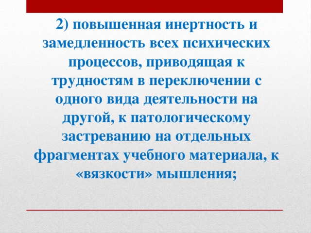 2) повышенная инертность и замедленность всех психических процессов, приводящая к трудностям в переключении с одного вида деятельности на другой, к патологическому застреванию на отдельных фрагментах учебного материала, к «вязкости» мышления;   