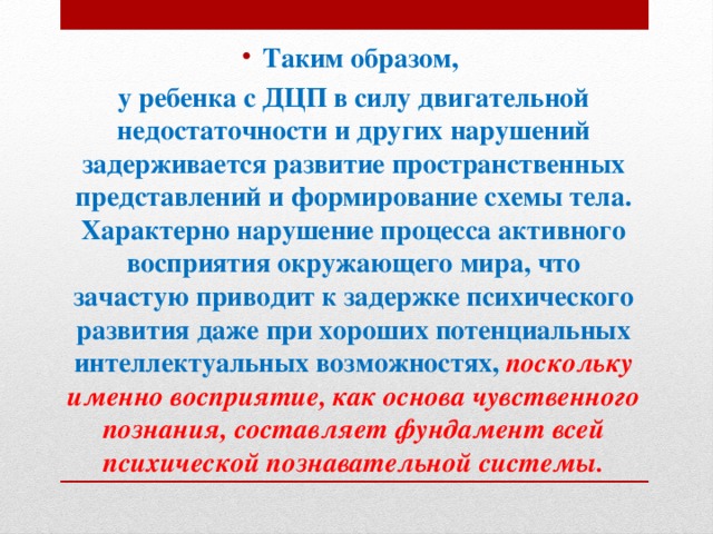 Таким образом, у ребенка с ДЦП в силу двигательной недостаточности и других нарушений задерживается развитие пространственных представлений и формирование схемы тела. Характерно нарушение процесса активного восприятия окружающего мира, что зачастую приводит к задержке психического развития даже при хороших потенциальных интеллектуальных возможностях, поскольку именно восприятие, как основа чувственного познания, составляет фундамент всей психической познавательной системы.   