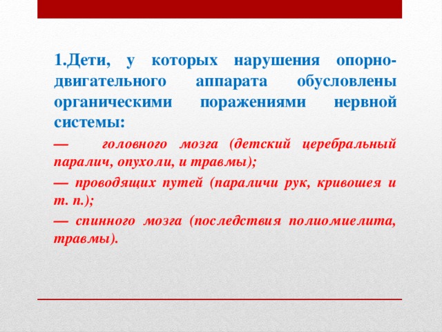 1.Дети, у которых нарушения опорно-двигательного аппарата обусловлены органическими поражениями нервной системы: — головного мозга (детский церебральный паралич, опухоли, и травмы); — проводящих путей (параличи рук, кривошея и т. п.); — спинного мозга (последствия полиомиелита, травмы).  