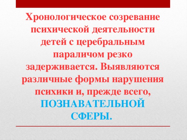 Хронологическое созревание психической деятельности детей с церебральным параличом резко задерживается. Выявляются различные формы нарушения психики и, прежде всего, ПОЗНАВАТЕЛЬНОЙ СФЕРЫ.  