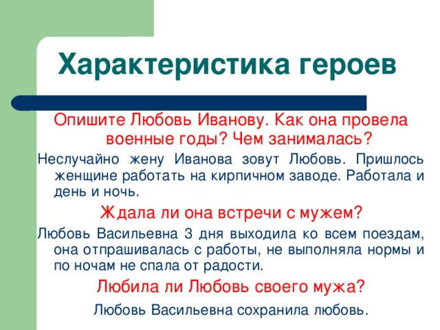 Характеристика героев Опишите Любовь Иванову. Как она провела военные годы? Чем занималась? Неслучайно жену Иванова зовут Любовь. Пришлось женщине работать на кирпичном заводе. Работала и день и ночь. Ждала ли она встречи с мужем? Любовь Васильевна 3 дня выходила ко всем поездам, она отпрашивалась с работы, не выполняла нормы и по ночам не спала от радости. Любила ли Любовь своего мужа? Любовь  Васильевна сохранила любовь. 