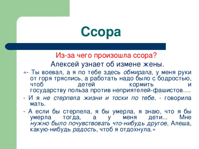 Ссора Из-за чего произошла ссора? Алексей узнает об измене жены. «- Ты воевал, а я по тебе здесь обмирала , у меня руки от горя тряслись, а работать надо было с бодростью, чтоб детей кормить и  государству польза против неприятелей-фашистов…. - И я не стерпела жизни и тоски по тебе , - говорила мать. - А если бы стерпела, я бы умерла, я знаю, что я бы умерла тогда, а у меня дети... Мне  нужно было почувствовать что-нибудь другое , Алеша, какую-нибудь радость , чтоб я отдохнула.» 