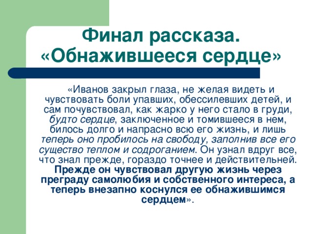 Финал рассказа. «Обнажившееся сердце»  «Иванов закрыл глаза, не желая видеть и чувствовать боли упавших, обессилевших детей, и сам почувствовал, как жарко у него стало в груди, будто сердце , заключенное и томившееся в нем, билось долго и напрасно всю его жизнь, и лишь теперь оно пробилось на свободу, заполнив все его существо теплом и содроганием . Он узнал вдруг все, что знал прежде, гораздо точнее и действительней. Прежде он чувствовал другую жизнь через преграду самолюбия и собственного интереса, а теперь внезапно коснулся ее обнажившимся сердцем ».    